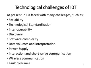 Technological challenges of I0T
At present IoT is faced with many challenges, such as:
•Scalability
•Technological Standardization
•Inter operability
•Discovery
•Software complexity
•Data volumes and interpretation
•Power Supply
•Interaction and short range communication
•Wireless communication
•Fault tolerance 41
 
