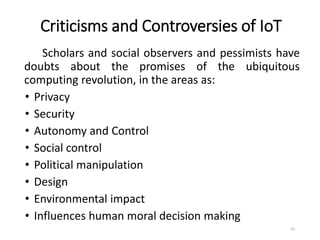 Criticisms and Controversies of IoT
Scholars and social observers and pessimists have
doubts about the promises of the ubiquitous
computing revolution, in the areas as:
• Privacy
• Security
• Autonomy and Control
• Social control
• Political manipulation
• Design
• Environmental impact
• Influences human moral decision making
42
 