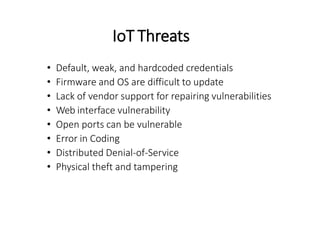 IoT Threats
• Default, weak, and hardcoded credentials
• Firmware and OS are difficult to update
• Lack of vendor support for repairing vulnerabilities
• Web interface vulnerability
• Open ports can be vulnerable
• Error in Coding
• Distributed Denial-of-Service
• Physical theft and tampering
 