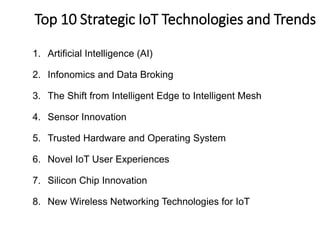1. Artificial Intelligence (AI)
2. Infonomics and Data Broking
3. The Shift from Intelligent Edge to Intelligent Mesh
4. Sensor Innovation
5. Trusted Hardware and Operating System
6. Novel IoT User Experiences
7. Silicon Chip Innovation
8. New Wireless Networking Technologies for IoT
6
MTop 10 Strategic IoT Technologies and Trends
ajor trends for IoT
 