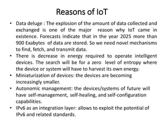 Reasons of IoT
• Data deluge : The explosion of the amount of data collected and
exchanged is one of the major reason why IoT came in
existence. Forecasts indicate that in the year 2025 more than
900 Exabytes of data are stored. So we need novel mechanisms
to find, fetch, and transmit data.
• There is decrease in energy required to operate intelligent
devices. The search will be for a zero level of entropy where
the device or system will have to harvest its own energy.
• Miniaturization of devices: the devices are becoming
increasingly smaller.
• Autonomic management: the devices/systems of future will
have self-management, self-healing, and self-configuration
capabilities.
• IPv6 as an integration layer: allows to exploit the potential of
IPv6 and related standards.
 