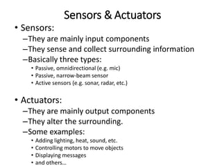 • Sensors:
–They are mainly input components
–They sense and collect surrounding information
–Basically three types:
• Passive, omnidirectional (e.g. mic)
• Passive, narrow-beam sensor
• Active sensors (e.g. sonar, radar, etc.)
• Actuators:
–They are mainly output components
–They alter the surrounding.
–Some examples:
• Adding lighting, heat, sound, etc.
• Controlling motors to move objects
• Displaying messages
• and others…
Sensors & Actuators
 