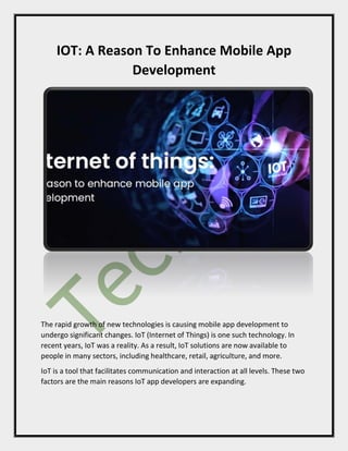 IOT: A Reason To Enhance Mobile App
Development
The rapid growth of new technologies is causing mobile app development to
undergo significant changes. IoT (Internet of Things) is one such technology. In
recent years, IoT was a reality. As a result, IoT solutions are now available to
people in many sectors, including healthcare, retail, agriculture, and more.
IoT is a tool that facilitates communication and interaction at all levels. These two
factors are the main reasons IoT app developers are expanding.
 