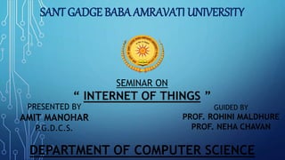 SANT GADGE BABA AMRAVATI UNIVERSITY
SEMINAR ON
“ INTERNET OF THINGS ”
PRESENTED BY
AMIT MANOHAR
P.G.D.C.S.
GUIDED BY
PROF. ROHINI MALDHURE
PROF. NEHA CHAVAN
DEPARTMENT OF COMPUTER SCIENCE
 