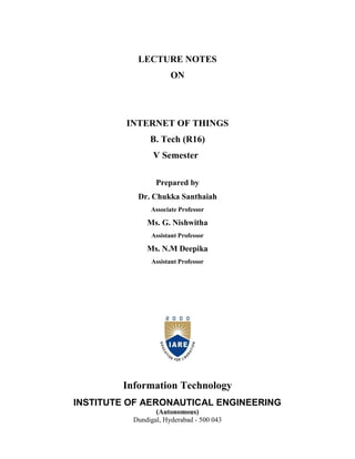 LECTURE NOTES
ON
INTERNET OF THINGS
B. Tech (R16)
V Semester
Prepared by
Dr. Chukka Santhaiah
Associate Professor
Ms. G. Nishwitha
Assistant Professor
Ms. N.M Deepika
Assistant Professor
Information Technology
INSTITUTE OF AERONAUTICAL ENGINEERING
(Autonomous)
Dundigal, Hyderabad - 500 043
 