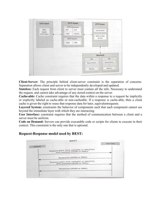 Client-Server: The principle behind client-server constraint is the separation of concerns.
Separation allows client and server to be independently developed and updated.
Stateless: Each request from client to server must contain all the info. Necessary to understand
the request, and cannot take advantage of any stored context on the server.
Cache-able: Cache constraint requires that the data within a response to a request be implicitly
or explicitly labeled as cache-able or non-cacheable. If a response is cache-able, then a client
cache is given the right to reuse that response data for later, equivalentrequests.
Layered System: constraints the behavior of components such that each component cannot see
beyond the immediate layer with which they are interacting.
User Interface: constraint requires that the method of communication between a client and a
server must be uniform.
Code on Demand: Servers can provide executable code or scripts for clients to execute in their
context. This constraint is the only one that is optional.
Request-Response model used by REST:
 
