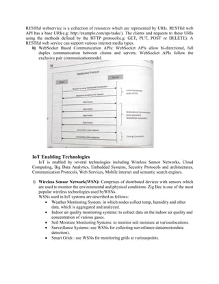 RESTful webservice is a collection of resources which are represented by URIs. RESTful web
API has a base URI(e.g: http://example.com/api/tasks/). The clients and requests to these URIs
using the methods defined by the HTTP protocol(e.g: GET, PUT, POST or DELETE). A
RESTful web service can support various internet media types.
b) WebSocket Based Communication APIs: WebSocket APIs allow bi-directional, full
duplex communication between clients and servers. WebSocket APIs follow the
exclusive pair communicationmodel.
IoT Enabling Technologies
IoT is enabled by several technologies including Wireless Sensor Networks, Cloud
Computing, Big Data Analytics, Embedded Systems, Security Protocols and architectures,
Communication Protocols, Web Services, Mobile internet and semantic search engines.
1) Wireless Sensor Network(WSN): Comprises of distributed devices with sensors which
are used to monitor the environmental and physical conditions. Zig Bee is one of the most
popular wireless technologies used byWSNs.
WSNs used in IoT systems are described as follows:
 Weather Monitoring System: in which nodes collect temp, humidity and other
data, which is aggregated and analyzed.
 Indoor air quality monitoring systems: to collect data on the indoor air quality and
concentration of various gases.
 Soil Moisture Monitoring Systems: to monitor soil moisture at variouslocations.
 Surveillance Systems: use WSNs for collecting surveillance data(motiondata
detection).
 Smart Grids : use WSNs for monitoring grids at variouspoints.
 