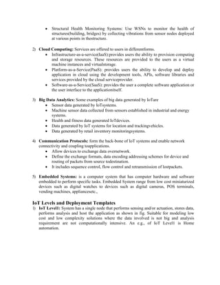 Structural Health Monitoring Systems: Use WSNs to monitor the health of
structures(building, bridges) by collecting vibrations from sensor nodes deployed
at various points in thestructure.
2) Cloud Computing: Services are offered to users in differentforms.
 Infrastructure-as-a-service(IaaS):provides users the ability to provision computing
and storage resources. These resources are provided to the users as a virtual
machine instances and virtualstorage.
 Platform-as-a-Service(PaaS): provides users the ability to develop and deploy
application in cloud using the development tools, APIs, software libraries and
services provided by the cloud serviceprovider.
 Software-as-a-Service(SaaS): provides the user a complete software application or
the user interface to the applicationitself.
3) Big Data Analytics: Some examples of big data generated by IoTare
 Sensor data generated by IoTsystems.
 Machine sensor data collected from sensors established in industrial and energy
systems.
 Health and fitness data generated IoTdevices.
 Data generated by IoT systems for location and trackingvehicles.
 Data generated by retail inventory monitoringsystems.
4) Communication Protocols: form the back-bone of IoT systems and enable network
connectivity and coupling toapplications.
 Allow devices to exchange data overnetwork.
 Define the exchange formats, data encoding addressing schemes for device and
routing of packets from source todestination.
 It includes sequence control, flow control and retransmission of lostpackets.
5) Embedded Systems: is a computer system that has computer hardware and software
embedded to perform specific tasks. Embedded System range from low cost miniaturized
devices such as digital watches to devices such as digital cameras, POS terminals,
vending machines, appliancesetc.,
IoT Levels and Deployment Templates
1) IoT Level1: System has a single node that performs sensing and/or actuation, stores data,
performs analysis and host the application as shown in fig. Suitable for modeling low
cost and low complexity solutions where the data involved is not big and analysis
requirement are not computationally intensive. An e.g., of IoT Level1 is Home
automation.
 