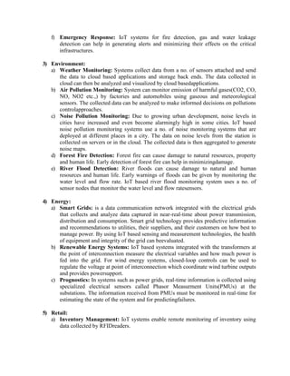 f) Emergency Response: IoT systems for fire detection, gas and water leakage
detection can help in generating alerts and minimizing their effects on the critical
infrastructures.
3) Environment:
a) Weather Monitoring: Systems collect data from a no. of sensors attached and send
the data to cloud based applications and storage back ends. The data collected in
cloud can then be analyzed and visualized by cloud basedapplications.
b) Air Pollution Monitoring: System can monitor emission of harmful gases(CO2, CO,
NO, NO2 etc.,) by factories and automobiles using gaseous and meteorological
sensors. The collected data can be analyzed to make informed decisions on pollutions
controlapproaches.
c) Noise Pollution Monitoring: Due to growing urban development, noise levels in
cities have increased and even become alarmingly high in some cities. IoT based
noise pollution monitoring systems use a no. of noise monitoring systems that are
deployed at different places in a city. The data on noise levels from the station is
collected on servers or in the cloud. The collected data is then aggregated to generate
noise maps.
d) Forest Fire Detection: Forest fire can cause damage to natural resources, property
and human life. Early detection of forest fire can help in minimizingdamage.
e) River Flood Detection: River floods can cause damage to natural and human
resources and human life. Early warnings of floods can be given by monitoring the
water level and flow rate. IoT based river flood monitoring system uses a no. of
sensor nodes that monitor the water level and flow ratesensors.
4) Energy:
a) Smart Grids: is a data communication network integrated with the electrical grids
that collects and analyze data captured in near-real-time about power transmission,
distribution and consumption. Smart grid technology provides predictive information
and recommendations to utilities, their suppliers, and their customers on how best to
manage power. By using IoT based sensing and measurement technologies, the health
of equipment and integrity of the grid can beevaluated.
b) Renewable Energy Systems: IoT based systems integrated with the transformers at
the point of interconnection measure the electrical variables and how much power is
fed into the grid. For wind energy systems, closed-loop controls can be used to
regulate the voltage at point of interconnection which coordinate wind turbine outputs
and provides powersupport.
c) Prognostics: In systems such as power grids, real-time information is collected using
specialized electrical sensors called Phasor Measurment Units(PMUs) at the
substations. The information received from PMUs must be monitored in real-time for
estimating the state of the system and for predictingfailures.
5) Retail:
a) Inventory Management: IoT systems enable remote monitoring of inventory using
data collected by RFIDreaders.
 