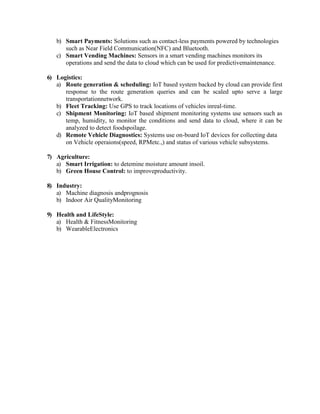 b) Smart Payments: Solutions such as contact-less payments powered by technologies
such as Near Field Communication(NFC) and Bluetooth.
c) Smart Vending Machines: Sensors in a smart vending machines monitors its
operations and send the data to cloud which can be used for predictivemaintenance.
6) Logistics:
a) Route generation & scheduling: IoT based system backed by cloud can provide first
response to the route generation queries and can be scaled upto serve a large
transportationnetwork.
b) Fleet Tracking: Use GPS to track locations of vehicles inreal-time.
c) Shipment Monitoring: IoT based shipment monitoring systems use sensors such as
temp, humidity, to monitor the conditions and send data to cloud, where it can be
analyzed to detect foodspoilage.
d) Remote Vehicle Diagnostics: Systems use on-board IoT devices for collecting data
on Vehicle operaions(speed, RPMetc.,) and status of various vehicle subsystems.
7) Agriculture:
a) Smart Irrigation: to detemine moisture amount insoil.
b) Green House Control: to improveproductivity.
8) Industry:
a) Machine diagnosis andprognosis
b) Indoor Air QualityMonitoring
9) Health and LifeStyle:
a) Health & FitnessMonitoring
b) WearableElectronics
 