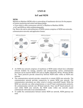 M2M:
UNIT-II
IoT and M2M
Machine-to-Machine (M2M) refers to networking of machines(or devices) for the purpose
of remote monitoring and control and dataexchange.
 Term which is often synonymous with IoT is Machine-to-Machine (M2M).
 IoT and M2M are often usedinterchangeably.
Fig. Shows the end-to-end architecture of M2M systems comprises of M2M area networks,
communication networks and application fomain.
 An M2M area network comprises of machines( or M2M nodes) whiach have embedded
network modules for sensing, actuation and communicating various communiction
protocols can be used for M2M LAN such as ZigBee, Bluetooth, M-bus, Wireless M-Bus
etc., These protocols provide connectivity between M2M nodes within an M2M area
network.
 The communication network provides connectivity to remote M2M area networks. The
communication network provides connectivity to remote M2M area network. The
communication networkcan use either wired or wireless network(IP based). While the
M2M are networks use either properietorary or non-IP baed communication protocols,
the communication network uses IP-based network. Since non-IP based protocols are
used within M2M area network, the M2M nodes within one network cannot
communicate with nodes in an externalnetwork.
 To enable the communication between remote M2M are network, M2M gateways are
used.
 