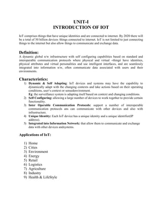 UNIT-I
INTRODUCTION OF IOT
IoT comprises things that have unique identities and are connected to internet. By 2020 there will
be a total of 50 billion devices /things connected to internet. IoT is not limited to just connecting
things to the internet but also allow things to communicate and exchange data.
Definition:
A dynamic global n/w infrastructure with self configuring capabilities based on standard and
interoperable communication protocols where physical and virtual ―things‖ have identities,
physical attributes and virtual personalities and use intelligent interfaces, and are seamlessly
integrated into information n/w, often communicate data associated with users and their
environments.
Characteristics:
1) Dynamic & Self Adapting: IoT devices and systems may have the capability to
dynamically adapt with the changing contexts and take actions based on their operating
conditions, user‘s context or sensedenvironment.
Eg: the surveillance system is adapting itself based on context and changing conditions.
2) Self Configuring: allowing a large number of devices to work together to provide certain
functionality.
3) Inter Operable Communication Protocols: support a number of interoperable
communication protocols ans can communicate with other devices and also with
infrastructure.
4) Unique Identity: Each IoT device has a unique identity and a unique identifier(IP
address).
5) Integrated into Information Network: that allow them to communicate and exchange
data with other devices andsystems.
Applications of IoT:
1) Home
2) Cities
3) Environment
4) Energy
5) Retail
6) Logistics
7) Agriculture
8) Industry
9) Health & LifeStyle
 