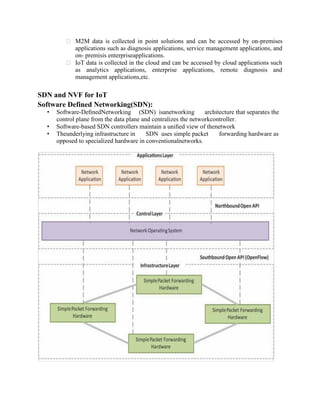  M2M data is collected in point solutions and can be accessed by on-premises
applications such as diagnosis applications, service management applications, and
on- premisis enterpriseapplications.
 IoT data is collected in the cloud and can be accessed by cloud applications such
as analytics applications, enterprise applications, remote diagnosis and
management applications,etc.
SDN and NVF for IoT
Software Defined Networking(SDN):
• Software-DeﬁnedNetworking (SDN) isanetworking architecture that separates the
control plane from the data plane and centralizes the networkcontroller.
• Software-based SDN controllers maintain a uniﬁed view of thenetwork
• Theunderlying infrastructure in SDN uses simple packet forwarding hardware as
opposed to specialized hardware in conventionalnetworks.
 