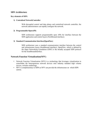 SDN Architecture
Key elements of SDN:
1) Centralized NetworkController
With decoupled control and data planes and centralized network controller, the
network administrators can rapidly configure the network.
2) Programmable OpenAPIs
SDN architecture supports programmable open APIs for interface between the
SDN application and control layers (Northbound interface).
3) Standard Communication Interface(OpenFlow)
SDN architecture uses a standard communication interface between the control
and infrastructure layers (Southbound interface). OpenFlow, which is deﬁned by
the Open Networking Foundation (ONF) is the broadly accepted SDN protocol
for the Southboundinterface.
Network Function Virtualization(NFV)
• Network Function Virtualization (NFV) is a technology that leverages virtualization to
consolidate the heterogeneous network devices onto industry standard high volume
servers, switches andstorage.
• NFV is complementary to SDN as NFV can provide the infrastructure on which SDN
canrun.
 