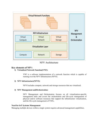 Key elements of NFV:
NFV Architecture
1) Virtualized Network Function(VNF):
VNF is a software implementation of a network function which is capable of
running over the NFV Infrastructure (NFVI).
2) NFV Infrastructure(NFVI):
NFVI includes compute, network and storage resources that are virtualized.
3) NFV Management andOrchestration:
NFV Management and Orchestration focuses on all virtualization-specific
management tasks and covers the orchestration and life-cycle management of
physical and/or software resources that support the infrastructure virtualization,
and the life-cycle management of VNFs.
Need for IoT Systems Management
Managing multiple devices within a single system requires advanced management capabilities.
 