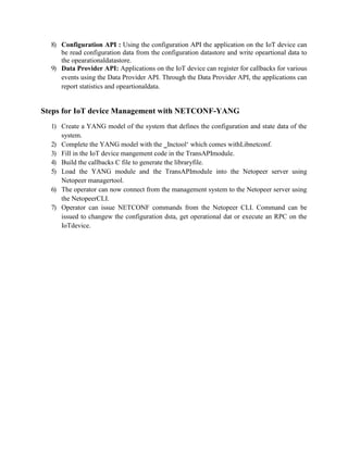 8) Configuration API : Using the configuration API the application on the IoT device can
be read configuration data from the configuration datastore and write opeartional data to
the opearationaldatastore.
9) Data Provider API: Applications on the IoT device can register for callbacks for various
events using the Data Provider API. Through the Data Provider API, the applications can
report statistics and opeartionaldata.
Steps for IoT device Management with NETCONF-YANG
1) Create a YANG model of the system that defines the configuration and state data of the
system.
2) Complete the YANG model with the ‗Inctool‘ which comes withLibnetconf.
3) Fill in the IoT device mangement code in the TransAPImodule.
4) Build the callbacks C file to generate the libraryfile.
5) Load the YANG module and the TransAPImodule into the Netopeer server using
Netopeer managertool.
6) The operator can now connect from the management system to the Netopeer server using
the NetopeerCLI.
7) Operator can issue NETCONF commands from the Netopeer CLI. Command can be
issued to changew the configuration dsta, get operational dat or execute an RPC on the
IoTdevice.
 