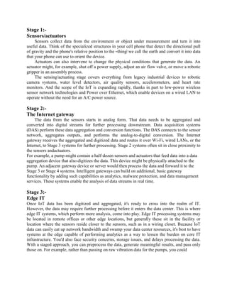Stage 1:-
Sensors/actuators
Sensors collect data from the environment or object under measurement and turn it into
useful data. Think of the specialized structures in your cell phone that detect the directional pull
of gravity and the phone's relative position to the ―thing‖ we call the earth and convert it into data
that your phone can use to orient the device.
Actuators can also intervene to change the physical conditions that generate the data. An
actuator might, for example, shut off a power supply, adjust an air flow valve, or move a robotic
gripper in an assembly process.
The sensing/actuating stage covers everything from legacy industrial devices to robotic
camera systems, water level detectors, air quality sensors, accelerometers, and heart rate
monitors. And the scope of the IoT is expanding rapidly, thanks in part to low-power wireless
sensor network technologies and Power over Ethernet, which enable devices on a wired LAN to
operate without the need for an A/C power source.
Stage 2:-
The Internet gateway
The data from the sensors starts in analog form. That data needs to be aggregated and
converted into digital streams for further processing downstream. Data acquisition systems
(DAS) perform these data aggregation and conversion functions. The DAS connects to the sensor
network, aggregates outputs, and performs the analog-to-digital conversion. The Internet
gateway receives the aggregated and digitized data and routes it over Wi-Fi, wired LANs, or the
Internet, to Stage 3 systems for further processing. Stage 2 systems often sit in close proximity to
the sensors andactuators.
For example, a pump might contain a half-dozen sensors and actuators that feed data into a data
aggregation device that also digitizes the data. This device might be physically attached to the
pump. An adjacent gateway device or server would then process the data and forward it to the
Stage 3 or Stage 4 systems. Intelligent gateways can build on additional, basic gateway
functionality by adding such capabilities as analytics, malware protection, and data management
services. These systems enable the analysis of data streams in real time.
Stage 3:-
Edge IT
Once IoT data has been digitized and aggregated, it's ready to cross into the realm of IT.
However, the data may require further processing before it enters the data center. This is where
edge IT systems, which perform more analysis, come into play. Edge IT processing systems may
be located in remote offices or other edge locations, but generally these sit in the facility or
location where the sensors reside closer to the sensors, such as in a wiring closet. Because IoT
data can easily eat up network bandwidth and swamp your data center resources, it's best to have
systems at the edge capable of performing analytics as a way to lessen the burden on core IT
infrastructure. You'd also face security concerns, storage issues, and delays processing the data.
With a staged approach, you can preprocess the data, generate meaningful results, and pass only
those on. For example, rather than passing on raw vibration data for the pumps, you could
 