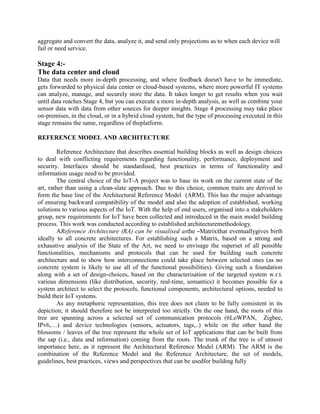 aggregate and convert the data, analyze it, and send only projections as to when each device will
fail or need service.
Stage 4:-
The data center and cloud
Data that needs more in-depth processing, and where feedback doesn't have to be immediate,
gets forwarded to physical data center or cloud-based systems, where more powerful IT systems
can analyze, manage, and securely store the data. It takes longer to get results when you wait
until data reaches Stage 4, but you can execute a more in-depth analysis, as well as combine your
sensor data with data from other sources for deeper insights. Stage 4 processing may take place
on-premises, in the cloud, or in a hybrid cloud system, but the type of processing executed in this
stage remains the same, regardless of theplatform.
REFERENCE MODEL AND ARCHITECTURE
Reference Architecture that describes essential building blocks as well as design choices
to deal with conflicting requirements regarding functionality, performance, deployment and
security. Interfaces should be standardised, best practices in terms of functionality and
information usage need to be provided.
The central choice of the IoT-A project was to base its work on the current state of the
art, rather than using a clean-slate approach. Due to this choice, common traits are derived to
form the base line of the Architectural Reference Model (ARM). This has the major advantage
of ensuring backward compatibility of the model and also the adoption of established, working
solutions to various aspects of the IoT. With the help of end users, organised into a stakeholders
group, new requirements for IoT have been collected and introduced in the main model building
process. This work was conducted according to established architecturemethodology.
AReference Architecture (RA) can be visualised asthe ―Matrix‖that eventuallygives birth
ideally to all concrete architectures. For establishing such a Matrix, based on a strong and
exhaustive analysis of the State of the Art, we need to envisage the superset of all possible
functionalities, mechanisms and protocols that can be used for building such concrete
architecture and to show how interconnections could take place between selected ones (as no
concrete system is likely to use all of the functional possibilities). Giving such a foundation
along with a set of design-choices, based on the characterisation of the targeted system w.r.t.
various dimensions (like distribution, security, real-time, semantics) it becomes possible for a
system architect to select the protocols, functional components, architectural options, needed to
build their IoT systems.
As any metaphoric representation, this tree does not claim to be fully consistent in its
depiction; it should therefore not be interpreted too strictly. On the one hand, the roots of this
tree are spanning across a selected set of communication protocols (6LoWPAN, Zigbee,
IPv6,…) and device technologies (sensors, actuators, tags,..) while on the other hand the
blossoms / leaves of the tree represent the whole set of IoT applications that can be built from
the sap (i.e., data and information) coming from the roots. The trunk of the tree is of utmost
importance here, as it represent the Architectural Reference Model (ARM). The ARM is the
combination of the Reference Model and the Reference Architecture, the set of models,
guidelines, best practices, views and perspectives that can be usedfor building fully
 