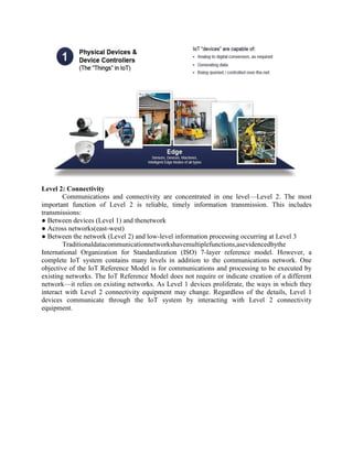 Level 2: Connectivity
Communications and connectivity are concentrated in one level—Level 2. The most
important function of Level 2 is reliable, timely information transmission. This includes
transmissions:
● Between devices (Level 1) and thenetwork
● Across networks(east-west)
● Between the network (Level 2) and low-level information processing occurring at Level 3
Traditionaldatacommunicationnetworkshavemultiplefunctions,asevidencedbythe
International Organization for Standardization (ISO) 7-layer reference model. However, a
complete IoT system contains many levels in addition to the communications network. One
objective of the IoT Reference Model is for communications and processing to be executed by
existing networks. The IoT Reference Model does not require or indicate creation of a different
network—it relies on existing networks. As Level 1 devices proliferate, the ways in which they
interact with Level 2 connectivity equipment may change. Regardless of the details, Level 1
devices communicate through the IoT system by interacting with Level 2 connectivity
equipment.
 