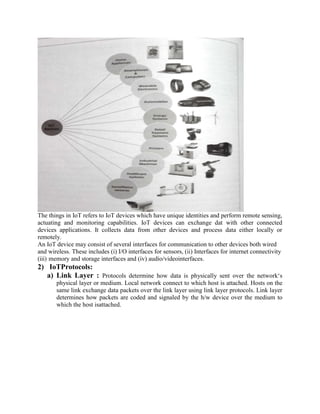 The things in IoT refers to IoT devices which have unique identities and perform remote sensing,
actuating and monitoring capabilities. IoT devices can exchange dat with other connected
devices applications. It collects data from other devices and process data either locally or
remotely.
An IoT device may consist of several interfaces for communication to other devices both wired
and wireless. These includes (i) I/O interfaces for sensors, (ii) Interfaces for internet connectivity
(iii) memory and storage interfaces and (iv) audio/videointerfaces.
2) IoTProtocols:
a) Link Layer : Protocols determine how data is physically sent over the network‘s
physical layer or medium. Local network connect to which host is attached. Hosts on the
same link exchange data packets over the link layer using link layer protocols. Link layer
determines how packets are coded and signaled by the h/w device over the medium to
which the host isattached.
 