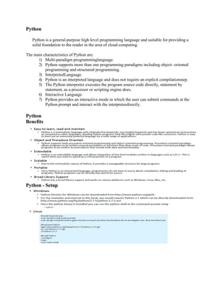 Python
Python is a general-purpose high level programming language and suitable for providing a
solid foundation to the reader in the area of cloud computing.
The main characteristics of Python are:
1) Multi-paradigm programminglanguage.
2) Python supports more than one programming paradigms including object- oriented
programming and structured programming.
3) InterpretedLanguage.
4) Python is an interpreted language and does not require an explicit compilationstep.
5) The Python interpreter executes the program source code directly, statement by
statement, as a processor or scripting engine does.
6) Interactive Language
7) Python provides an interactive mode in which the user can submit commands at the
Python prompt and interact with the interpreterdirectly.
Python
Benefits
Python - Setup
 