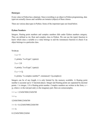 Datatypes
Every value in Python has a datatype. Since everything is an object in Python programming, data
types are actually classes and variables are instance (object) of these classes.
There are various data types in Python. Some of the important types are listed below.
Python Numbers
Integers, floating point numbers and complex numbers falls under Python numbers category.
They are defined as int, float and complex class in Python. We can use the type() function to
know which class a variable or a value belongs to and the isinstance() function to check if an
object belongs to a particular class.
Script.py
1. a = 5
2. print(a, "is of type", type(a))
3. a = 2.0
4. print(a, "is of type", type(a))
5. a = 1+2j
6. print(a, "is complex number?", isinstance(1+2j,complex))
Integers can be of any length, it is only limited by the memory available. A floating point
number is accurate up to 15 decimal places. Integer and floating points are separated by decimal
points. 1 is integer, 1.0 is floating point number. Complex numbers are written in the form, x +
yj, where x is the real part and y is the imaginary part. Here are someexamples.
>>> a = 1234567890123456789
>>> a
1234567890123456789
>>> b = 0.1234567890123456789
>>> b
0.12345678901234568
 