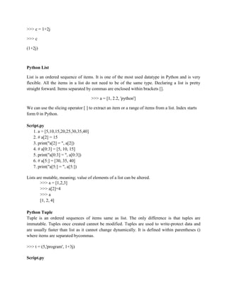 >>> c = 1+2j
>>> c
(1+2j)
Python List
List is an ordered sequence of items. It is one of the most used datatype in Python and is very
flexible. All the items in a list do not need to be of the same type. Declaring a list is pretty
straight forward. Items separated by commas are enclosed within brackets [].
>>> a = [1, 2.2, 'python']
We can use the slicing operator [ ] to extract an item or a range of items from a list. Index starts
form 0 in Python.
Script.py
1. a = [5,10,15,20,25,30,35,40]
2. # a[2] = 15
3. print("a[2] = ", a[2])
4. # a[0:3] = [5, 10, 15]
5. print("a[0:3] = ", a[0:3])
6. # a[5:] = [30, 35, 40]
7. print("a[5:] = ", a[5:])
Lists are mutable, meaning; value of elements of a list can be altered.
>>> a = [1,2,3]
>>> a[2]=4
>>> a
[1, 2, 4]
Python Tuple
Tuple is an ordered sequences of items same as list. The only difference is that tuples are
immutable. Tuples once created cannot be modified. Tuples are used to write-protect data and
are usually faster than list as it cannot change dynamically. It is defined within parentheses ()
where items are separated bycommas.
>>> t = (5,'program', 1+3j)
Script.py
 