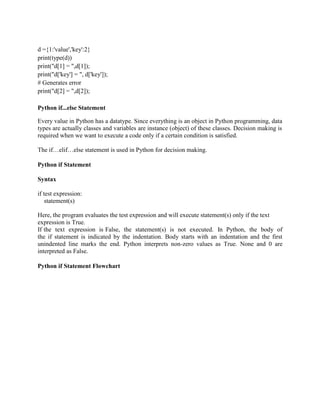 d ={1:'value','key':2}
print(type(d))
print("d[1] = ",d[1]);
print("d['key'] = ", d['key']);
# Generates error
print("d[2] = ",d[2]);
Python if...else Statement
Every value in Python has a datatype. Since everything is an object in Python programming, data
types are actually classes and variables are instance (object) of these classes. Decision making is
required when we want to execute a code only if a certain condition is satisfied.
The if…elif…else statement is used in Python for decision making.
Python if Statement
Syntax
if test expression:
statement(s)
Here, the program evaluates the test expression and will execute statement(s) only if the text
expression is True.
If the text expression is False, the statement(s) is not executed. In Python, the body of
the if statement is indicated by the indentation. Body starts with an indentation and the first
unindented line marks the end. Python interprets non-zero values as True. None and 0 are
interpreted as False.
Python if Statement Flowchart
 