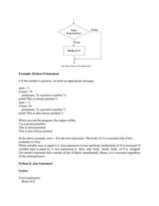 Example: Python if Statement
# If the number is positive, we print an appropriate message
num = 3
if num > 0:
print(num, "is a positive number.")
print("This is always printed.")
num = -1
if num >0:
print(num, "is a positive number.")
print("This is also always printed.")
When you run the program, the output willbe:
3 is a positivenumber
This is alwaysprinted
This is also always printed.
In the above example, num > 0 is the test expression. The body of if is executed only if this
evaluates to True.
When variable num is equal to 3, test expression is true and body inside body of if is executed. If
variable num is equal to -1, test expression is false and body inside body of if is skipped.
The print() statement falls outside of the if block (unindented). Hence, it is executed regardless
of the testexpression.
Python if...else Statement
Syntax
if test expression:
Body of if
 