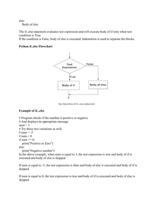 else:
Body of else
The if..else statement evaluates test expression and will execute body of if only when test
condition is True.
If the condition is False, body of else is executed. Indentation is used to separate the blocks.
Python if..else Flowchart
Example of if...else
# Program checks if the number is positive or negative
# And displays an appropriate message
num = 3
# Try these two variations as well.
# num = -5
# num = 0
if num >= 0:
print("Positive or Zero")
else:
print("Negative number")
In the above example, when num is equal to 3, the test expression is true and body of if is
executed and body of else is skipped.
If num is equal to -5, the test expression is false and body of else is executed and body of if is
skipped.
If num is equal to 0, the test expression is true and body of if is executed and body of else is
skipped.
 