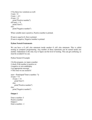 # Try these two variations as well:
# num = 0
# num = -4.5
if num > 0:
print("Positive number")
elif num == 0:
print("Zero")
else:
print("Negative number")
When variable num is positive, Positive number is printed.
If num is equal to 0, Zero is printed.
If num is negative, Negative number is printed
Python Nested if statements
We can have a if...elif...else statement inside another if...elif...else statement. This is called
nesting in computer programming. Any number of these statements can be nested inside one
another. Indentation is the only way to figure out the level of nesting. This can get confusing, so
must be avoided if we can.
Python Nested if Example
# In this program, we input a number
# check if the number is positive or
# negative or zero anddisplay
# an appropriate message
# This time we use nested if
num = float(input("Enter a number: "))
if num >= 0:
if num == 0:
print("Zero")
else:
print("Positive number")
else:
print("Negative number")
Output 1
Enter a number: 5
Positive number
Output 2
Enter a number: -1
 