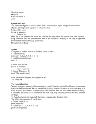 Negative number
Output 3
Enter a number: 0
Zero
Python for Loop
The for loop in Python is used to iterate over a sequence (list, tuple, string) or other iterable
objects. Iterating over a sequence is called traversal.
Syntax of for Loop
for val in sequence:
Body of for
Here, val is the variable that takes the value of the item inside the sequence on each iteration.
Loop continues until we reach the last item in the sequence. The body of for loop is separated
from the rest of the code using indentation.
Flowchart of for Loop
Syntax
# Program to find the sum of all numbers stored in a list
# List of numbers
numbers = [6, 5, 3, 8, 4, 2, 5, 4, 11]
# variable to store the sum
sum = 0
# iterate over the list
for val in numbers:
sum = sum+val
# Output: The sum is 48
print("The sum is", sum)
when you run the program, the output will be:
The sum is 48
The range() function
We can generate a sequence of numbers using range() function. range(10) will generate numbers
from 0 to 9 (10 numbers). We can also define the start, stop and step size as range(start,stop,step
size). step size defaults to 1 if not provided. This function does not store all the values in emory,
it would be inefficient. So it remembers the start, stop, step size and generates the next number
on thego.
To force this function to output all the items, we can use the function list().
The following example will clarify this.
# Output: range(0, 10)
print(range(10))
# Output: [0, 1, 2, 3, 4, 5, 6, 7, 8, 9]
print(list(range(10)))
 
