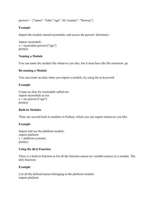 person1 = {"name": "John","age": 36,"country": "Norway"}
Example
Import the module named mymodule, and access the person1 dictionary:
import mymodule
a = mymodule.person1["age"]
print(a)
Naming a Module
You can name the module file whatever you like, but it must have the file extension .py
Re-naming a Module
You can create an alias when you import a module, by using the as keyword:
Example
Create an alias for mymodule called mx:
import mymodule as mx
a = mx.person1["age"]
print(a)
Built-in Modules
There are several built-in modules in Python, which you can import whenever you like.
Example
Import and use the platform module:
import platform
x = platform.system()
print(x)
Using the dir() Function
There is a built-in function to list all the function names (or variable names) in a module. The
dir() function:
Example
List all the defined names belonging to the platform module:
import platform
 