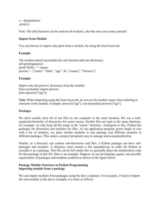 x = dir(platform)
print(x)
Note: The dir() function can be used on all modules, also the ones you create yourself.
Import from Module
You can choose to import only parts from a module, by using the from keyword.
Example
The module named mymodule has one function and one dictionary:
def greeting(name):
print("Hello, " + name)
person1 = {"name": "John", "age": 36, "country": "Norway"}
Example
Import only the person1 dictionary from the module:
from mymodule import person1
print (person1["age"])
Note: When importing using the from keyword, do not use the module name when referring to
elements in the module. Example: person1["age"], not mymodule.person1["age"].
Packages
We don't usually store all of our files in our computer in the same location. We use a well-
organized hierarchy of directories for easier access. Similar files are kept in the same directory,
for example, we may keep all the songs in the "music" directory. Analogous to this, Python has
packages for directories and modules for files. As our application program grows larger in size
with a lot of modules, we place similar modules in one package and different modules in
different packages. This makes a project (program) easy to manage and conceptuallyclear.
Similar, as a directory can contain sub-directories and files, a Python package can have sub-
packages and modules. A directory must contain a file namedinit.py in order for Python to
consider it as a package. This file can be left empty but we generally place the initialization code
for that package in this file. Here is an example. Suppose we are developing a game, one possible
organization of packages and modules could be as shown in the figure below.
Package Module Structure in Python Programming
Importing module from a package
We can import modules from packages using the dot (.) operator. For example, if want to import
the start module in the above example, it is done as follows.
 