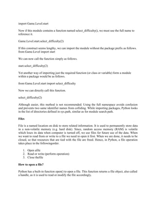 import Game.Level.start
Now if this module contains a function named select_difficulty(), we must use the full name to
reference it.
Game.Level.start.select_difficulty(2)
If this construct seems lengthy, we can import the module without the package prefix as follows.
from Game.Level import start
We can now call the function simply as follows.
start.select_difficulty(2)
Yet another way of importing just the required function (or class or variable) form a module
within a package would be as follows.
from Game.Level.start import select_difficulty
Now we can directly call this function.
select_difficulty(2)
Although easier, this method is not recommended. Using the full namespace avoids confusion
and prevents two same identifier names from colliding. While importing packages, Python looks
in the list of directories defined in sys.path, similar as for module search path.
Files
File is a named location on disk to store related information. It is used to permanently store data
in a non-volatile memory (e.g. hard disk). Since, random access memory (RAM) is volatile
which loses its data when computer is turned off, we use files for future use of the data. When
we want to read from or write to a file we need to open it first. When we are done, it needs to be
closed, so that resources that are tied with the file are freed. Hence, in Python, a file operation
takes place in the followingorder.
1. Open afile
2. Read or write (perform operation)
3. Close thefile
How to open a file?
Python has a built-in function open() to open a file. This function returns a file object, also called
a handle, as it is used to read or modify the file accordingly.
 