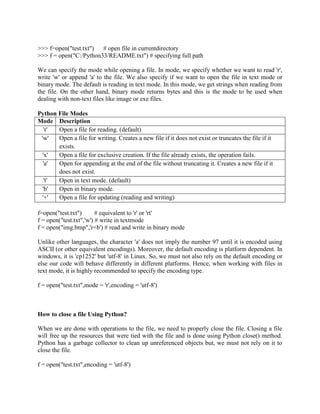 >>> f=open("test.txt") # open file in currentdirectory
>>> f = open("C:/Python33/README.txt") # specifying full path
We can specify the mode while opening a file. In mode, we specify whether we want to read 'r',
write 'w' or append 'a' to the file. We also specify if we want to open the file in text mode or
binary mode. The default is reading in text mode. In this mode, we get strings when reading from
the file. On the other hand, binary mode returns bytes and this is the mode to be used when
dealing with non-text files like image or exe files.
Python File Modes
Mode Description
'r' Open a file for reading. (default)
'w' Open a file for writing. Creates a new file if it does not exist or truncates the file if it
exists.
'x' Open a file for exclusive creation. If the file already exists, the operation fails.
'a' Open for appending at the end of the file without truncating it. Creates a new file if it
does not exist.
't' Open in text mode. (default)
'b' Open in binary mode.
'+' Open a file for updating (reading and writing)
f=open("test.txt") # equivalent to 'r' or 'rt'
f = open("test.txt",'w') # write in textmode
f = open("img.bmp",'r+b') # read and write in binary mode
Unlike other languages, the character 'a' does not imply the number 97 until it is encoded using
ASCII (or other equivalent encodings). Moreover, the default encoding is platform dependent. In
windows, it is 'cp1252' but 'utf-8' in Linux. So, we must not also rely on the default encoding or
else our code will behave differently in different platforms. Hence, when working with files in
text mode, it is highly recommended to specify the encoding type.
f = open("test.txt",mode = 'r',encoding = 'utf-8')
How to close a file Using Python?
When we are done with operations to the file, we need to properly close the file. Closing a file
will free up the resources that were tied with the file and is done using Python close() method.
Python has a garbage collector to clean up unreferenced objects but, we must not rely on it to
close the file.
f = open("test.txt",encoding = 'utf-8')
 