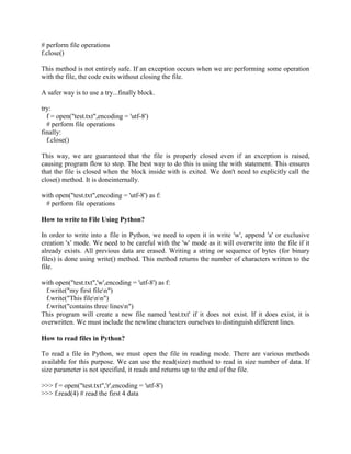 # perform file operations
f.close()
This method is not entirely safe. If an exception occurs when we are performing some operation
with the file, the code exits without closing the file.
A safer way is to use a try...finally block.
try:
f = open("test.txt",encoding = 'utf-8')
# perform file operations
finally:
f.close()
This way, we are guaranteed that the file is properly closed even if an exception is raised,
causing program flow to stop. The best way to do this is using the with statement. This ensures
that the file is closed when the block inside with is exited. We don't need to explicitly call the
close() method. It is doneinternally.
with open("test.txt",encoding = 'utf-8') as f:
# perform file operations
How to write to File Using Python?
In order to write into a file in Python, we need to open it in write 'w', append 'a' or exclusive
creation 'x' mode. We need to be careful with the 'w' mode as it will overwrite into the file if it
already exists. All previous data are erased. Writing a string or sequence of bytes (for binary
files) is done using write() method. This method returns the number of characters written to the
file.
with open("test.txt",'w',encoding = 'utf-8') as f:
f.write("my first filen")
f.write("This filenn")
f.write("contains three linesn")
This program will create a new file named 'test.txt' if it does not exist. If it does exist, it is
overwritten. We must include the newline characters ourselves to distinguish different lines.
How to read files in Python?
To read a file in Python, we must open the file in reading mode. There are various methods
available for this purpose. We can use the read(size) method to read in size number of data. If
size parameter is not specified, it reads and returns up to the end of the file.
>>> f = open("test.txt",'r',encoding = 'utf-8')
>>> f.read(4) # read the first 4 data
 