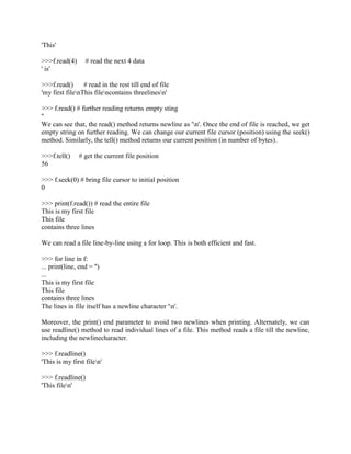 'This'
>>>f.read(4) # read the next 4 data
' is'
>>>f.read() # read in the rest till end of file
'my first filenThis filencontains threelinesn'
>>> f.read() # further reading returns empty sting
''
We can see that, the read() method returns newline as 'n'. Once the end of file is reached, we get
empty string on further reading. We can change our current file cursor (position) using the seek()
method. Similarly, the tell() method returns our current position (in number of bytes).
>>>f.tell() # get the current file position
56
>>> f.seek(0) # bring file cursor to initial position
0
>>> print(f.read()) # read the entire file
This is my first file
This file
contains three lines
We can read a file line-by-line using a for loop. This is both efficient and fast.
>>> for line in f:
... print(line, end = '')
...
This is my first file
This file
contains three lines
The lines in file itself has a newline character 'n'.
Moreover, the print() end parameter to avoid two newlines when printing. Alternately, we can
use readline() method to read individual lines of a file. This method reads a file till the newline,
including the newlinecharacter.
>>> f.readline()
'This is my first filen'
>>> f.readline()
'This filen'
 