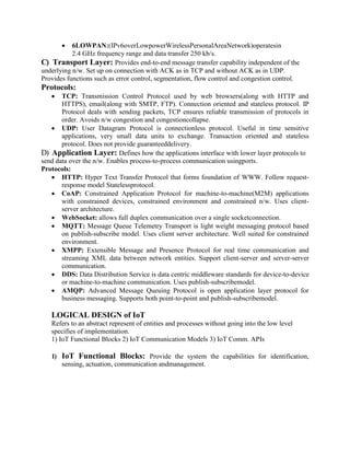  6LOWPAN:(IPv6overLowpowerWirelessPersonalAreaNetwork)operatesin
2.4 GHz frequency range and data transfer 250 kb/s.
C) Transport Layer: Provides end-to-end message transfer capability independent of the
underlying n/w. Set up on connection with ACK as in TCP and without ACK as in UDP.
Provides functions such as error control, segmentation, flow control and congestion control.
Protocols:
 TCP: Transmission Control Protocol used by web browsers(along with HTTP and
HTTPS), email(along with SMTP, FTP). Connection oriented and stateless protocol. IP
Protocol deals with sending packets, TCP ensures reliable transmission of protocols in
order. Avoids n/w congestion and congestioncollapse.
 UDP: User Datagram Protocol is connectionless protocol. Useful in time sensitive
applications, very small data units to exchange. Transaction oriented and stateless
protocol. Does not provide guaranteeddelivery.
D) Application Layer: Defines how the applications interface with lower layer protocols to
send data over the n/w. Enables process-to-process communication usingports.
Protocols:
 HTTP: Hyper Text Transfer Protocol that forms foundation of WWW. Follow request-
response model Statelessprotocol.
 CoAP: Constrained Application Protocol for machine-to-machine(M2M) applications
with constrained devices, constrained environment and constrained n/w. Uses client-
server architecture.
 WebSocket: allows full duplex communication over a single socketconnection.
 MQTT: Message Queue Telemetry Transport is light weight messaging protocol based
on publish-subscribe model. Uses client server architecture. Well suited for constrained
environment.
 XMPP: Extensible Message and Presence Protocol for real time communication and
streaming XML data between network entities. Support client-server and server-server
communication.
 DDS: Data Distribution Service is data centric middleware standards for device-to-device
or machine-to-machine communication. Uses publish-subscribemodel.
 AMQP: Advanced Message Queuing Protocol is open application layer protocol for
business messaging. Supports both point-to-point and publish-subscribemodel.
LOGICAL DESIGN of IoT
Refers to an abstract represent of entities and processes without going into the low level
specifies of implementation.
1) IoT Functional Blocks 2) IoT Communication Models 3) IoT Comm. APIs
1) IoT Functional Blocks: Provide the system the capabilities for identification,
sensing, actuation, communication andmanagement.
 