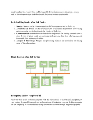cloud-based service. • A wireless-enabled wearable device that measures data about a person
such as the number of steps walked and sends the data to a cloud-basedservice.
Basic building blocks of an IoT Device
1. Sensing: Sensors can be either on-board the IoT device or attached to thedevice.
2. Actuation: IoT devices can have various types of actuators attached that allow taking
actions upon the physical entities in the vicinity of thedevice.
3. Communication: Communication modules are responsible for sending collected data to
other devices or cloud-based servers/storage and receiving data from other devices and
commands from remote applications.
4. Analysis & Processing: Analysis and processing modules are responsible for making
sense of the collecteddata.
Block diagram of an IoT Device
Exemplary Device: Raspberry Pi
Raspberry Pi is a low-cost mini-computer with the physical size of a credit card. Raspberry Pi
runs various ﬂavors of Linux and can perform almost all tasks that a normal desktop computer
can do. Raspberry Pi also allows interfacing sensors and actuators through the general purpose
 