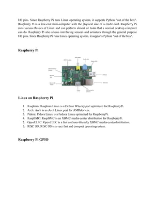 I/O pins. Since Raspberry Pi runs Linux operating system, it supports Python "out of the box".
Raspberry Pi is a low-cost mini-computer with the physical size of a credit card. Raspberry Pi
runs various ﬂavors of Linux and can perform almost all tasks that a normal desktop computer
can do. Raspberry Pi also allows interfacing sensors and actuators through the general purpose
I/O pins. Since Raspberry Pi runs Linux operating system, it supports Python "out of the box".
Raspberry Pi
Linux on Raspberry Pi
1. Raspbian: Raspbian Linux is a Debian Wheezy port optimized for RaspberryPi.
2. Arch: Arch is an Arch Linux port for AMDdevices.
3. Pidora: Pidora Linux is a Fedora Linux optimized for RaspberryPi.
4. RaspBMC: RaspBMC is an XBMC media-center distribution for RaspberryPi.
5. OpenELEC: OpenELEC is a fast and user-friendly XBMC media-centerdistribution.
6. RISC OS: RISC OS is a very fast and compact operatingsystem.
Raspberry Pi GPIO
 