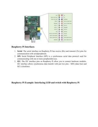 Raspberry Pi Interfaces
1. Serial: The serial interface on Raspberry Pi has receive (Rx) and transmit (Tx) pins for
communication with serialperipherals.
2. SPI: Serial Peripheral Interface (SPI) is a synchronous serial data protocol used for
communicating with one or more peripheraldevices.
3. I2C: The I2C interface pins on Raspberry Pi allow you to connect hardware modules.
I2C interface allows synchronous data transfer with just two pins - SDA (data line) and
SCL (clockline).
Raspberry Pi Example: Interfacing LED and switch with Raspberry Pi
 