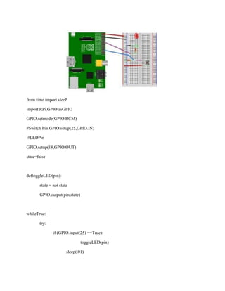 from time import sleeP
import RPi.GPIO asGPIO
GPIO.setmode(GPIO.BCM)
#Switch Pin GPIO.setup(25,GPIO.IN)
#LEDPin
GPIO.setup(18,GPIO.OUT)
state=false
deftoggleLED(pin):
state = not state
GPIO.output(pin,state)
whileTrue:
try:
if (GPIO.input(25) ==True):
toggleLED(pin)
sleep(.01)
 