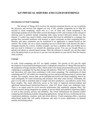 IoT PHYSICAL SERVERS AND CLOUD OFFERINGS
Introduction to Cloud Computing
The Internet of Things (IoT) involves the internet-connected devices we use to perform
the processes and services that support our way of life. Another component set to help IoT
succeed is cloud computing, which acts as a sort of front end. Cloud computing is an
increasingly popular service that offers several advantages to IOT, and is based on the concept of
allowing users to perform normal computing tasks using services delivered entirely over the
internet. A worker may need to finish a major project that must be submitted to a manager, but
perhaps they encounter problems with memory or space constraints on their computing device.
Memory and space constraints can be minimized if an application is instead hosted on the
internet. The worker can use a cloud computing service to finish their work because the data is
managed remotely by a server. Another example: you have a problem with your mobile device
and you need to reformat it or reinstall the operating system. You can use Google Photos to
upload your photos to internet-based storage. After the reformat or reinstall, you can then either
move the photos back to you device or you can view the photos on your device from the internet
when youwant.
Concept
In truth, cloud computing and IoT are tightly coupled. The growth of IoT and the rapid
development of associated technologiescreate a widespread connection of ―things.‖This has lead to
the production of large amounts of data, which needs to be stored, processed and accessed. Cloud
computing as a paradigm for big data storage and analytics. While IoT is exciting on its own, the
real innovation will come from combining it with cloud computing. The combination of cloud
computing and IoT will enable new monitoring services and powerful processing of sensory data
streams. For example, sensory data can be uploaded and stored with cloud computing, later to be
used intelligently for smart monitoring and actuation with other smart devices. Ultimately, the
goal is to be able to transform data to insight and drive productive, cost-effective action from
those insights. The cloud effectively serves as the brain to improved decision-making and
optimized internet-based interactions.However, when IoT meets cloud, new challenges arise.
There is an urgent need for novel network architectures that seamlessly integrate them. The
critical concerns during integration are quality of service (QoS) and qualityof experience (QoE),
as well as data security, privacy and reliability. The virtual infrastructure for practical mobile
computing and interfacing includes integrating applications, storage devices, monitoring devices,
visualization platforms, analytics tools and client delivery. Cloud computing offers a practical
utility-based model that will enable businesses and users to access applications on demand
anytime and fromanywhere.
 