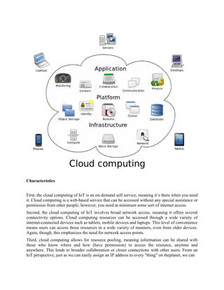 Characteristics
First, the cloud computing of IoT is an on-demand self service, meaning it‘s there when you need
it. Cloud computing is a web-based service that can be accessed without any special assistance or
permission from other people; however, you need at minimum some sort of internet access.
Second, the cloud computing of IoT involves broad network access, meaning it offers several
connectivity options. Cloud computing resources can be accessed through a wide variety of
internet-connected devices such as tablets, mobile devices and laptops. This level of convenience
means users can access those resources in a wide variety of manners, even from older devices.
Again, though, this emphasizes the need for network access points.
Third, cloud computing allows for resource pooling, meaning information can be shared with
those who know where and how (have permission) to access the resource, anytime and
anywhere. This lends to broader collaboration or closer connections with other users. From an
IoT perspective, just as we can easily assign an IP address to every "thing" on theplanet, we can
 