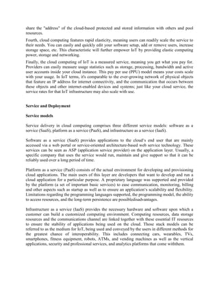 share the "address" of the cloud-based protected and stored information with others and pool
resources.
Fourth, cloud computing features rapid elasticity, meaning users can readily scale the service to
their needs. You can easily and quickly edit your software setup, add or remove users, increase
storage space, etc. This characteristic will further empower IoT by providing elastic computing
power, storage and networking.
Finally, the cloud computing of IoT is a measured service, meaning you get what you pay for.
Providers can easily measure usage statistics such as storage, processing, bandwidth and active
user accounts inside your cloud instance. This pay per use (PPU) model means your costs scale
with your usage. In IoT terms, it's comparable to the ever-growing network of physical objects
that feature an IP address for internet connectivity, and the communication that occurs between
these objects and other internet-enabled devices and systems; just like your cloud service, the
service rates for that IoT infrastructure may also scale with use.
Service and Deployment
Service models
Service delivery in cloud computing comprises three different service models: software as a
service (SaaS), platform as a service (PaaS), and infrastructure as a service (IaaS).
Software as a service (SaaS) provides applications to the cloud‘s end user that are mainly
accessed via a web portal or service-oriented architecture-based web service technology. These
services can be seen as ASP (application service provider) on the application layer. Usually, a
specific company that uses the service would run, maintain and give support so that it can be
reliably used over a long period of time.
Platform as a service (PaaS) consists of the actual environment for developing and provisioning
cloud applications. The main users of this layer are developers that want to develop and run a
cloud application for a particular purpose. A proprietary language was supported and provided
by the platform (a set of important basic services) to ease communication, monitoring, billing
and other aspects such as startup as well as to ensure an application‘s scalability and flexibility.
Limitations regarding the programming languages supported, the programming model, the ability
to access resources, and the long-term persistence are possibledisadvantages.
Infrastructure as a service (IaaS) provides the necessary hardware and software upon which a
customer can build a customized computing environment. Computing resources, data storage
resources and the communications channel are linked together with these essential IT resources
to ensure the stability of applications being used on the cloud. Those stack models can be
referred to as the medium for IoT, being used and conveyed by the users in different methods for
the greatest chance of interoperability. This includes connecting cars, wearables, TVs,
smartphones, fitness equipment, robots, ATMs, and vending machines as well as the vertical
applications, security and professional services, and analytics platforms that come withthem.
 