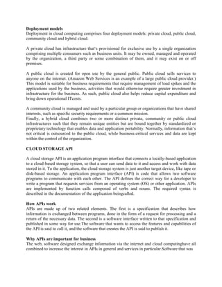 Deployment models
Deployment in cloud computing comprises four deployment models: private cloud, public cloud,
community cloud and hybrid cloud.
A private cloud has infrastructure that‘s provisioned for exclusive use by a single organization
comprising multiple consumers such as business units. It may be owned, managed and operated
by the organization, a third party or some combination of them, and it may exist on or off
premises.
A public cloud is created for open use by the general public. Public cloud sells services to
anyone on the internet. (Amazon Web Services is an example of a large public cloud provider.)
This model is suitable for business requirements that require management of load spikes and the
applications used by the business, activities that would otherwise require greater investment in
infrastructure for the business. As such, public cloud also helps reduce capital expenditure and
bring down operational ITcosts.
A community cloud is managed and used by a particular group or organizations that have shared
interests, such as specific security requirements or a common mission.
Finally, a hybrid cloud combines two or more distinct private, community or public cloud
infrastructures such that they remain unique entities but are bound together by standardized or
proprietary technology that enables data and application portability. Normally, information that‘s
not critical is outsourced to the public cloud, while business-critical services and data are kept
within the control of the organization.
CLOUD STORAGE API
A cloud storage API is an application program interface that connects a locally-based application
to a cloud-based storage system, so that a user can send data to it and access and work with data
stored in it. To the application, the cloud storage system is just another target device, like tape or
disk-based storage. An application program interface (API) is code that allows two software
programs to communicate with each other. The API defines the correct way for a developer to
write a program that requests services from an operating system (OS) or other application. APIs
are implemented by function calls composed of verbs and nouns. The required syntax is
described in the documentation of the application beingcalled.
How APIs work
APIs are made up of two related elements. The first is a specification that describes how
information is exchanged between programs, done in the form of a request for processing and a
return of the necessary data. The second is a software interface written to that specification and
published in some way for use.The software that wants to access the features and capabilities of
the API is said to call it, and the software that creates the API is said to publish it.
Why APIs are important for business
The web, software designed exchange information via the internet and cloud computinghave all
combined to increase the interest in APIs in general and services in particular.Software that was
 
