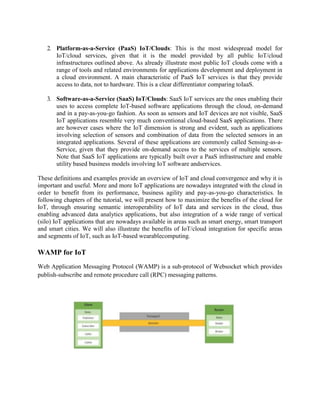 2. Platform-as-a-Service (PaaS) IoT/Clouds: This is the most widespread model for
IoT/cloud services, given that it is the model provided by all public IoT/cloud
infrastructures outlined above. As already illustrate most public IoT clouds come with a
range of tools and related environments for applications development and deployment in
a cloud environment. A main characteristic of PaaS IoT services is that they provide
access to data, not to hardware. This is a clear differentiator comparing toIaaS.
3. Software-as-a-Service (SaaS) IoT/Clouds: SaaS IoT services are the ones enabling their
uses to access complete IoT-based software applications through the cloud, on-demand
and in a pay-as-you-go fashion. As soon as sensors and IoT devices are not visible, SaaS
IoT applications resemble very much conventional cloud-based SaaS applications. There
are however cases where the IoT dimension is strong and evident, such as applications
involving selection of sensors and combination of data from the selected sensors in an
integrated applications. Several of these applications are commonly called Sensing-as-a-
Service, given that they provide on-demand access to the services of multiple sensors.
Note that SaaS IoT applications are typically built over a PaaS infrastructure and enable
utility based business models involving IoT software andservices.
These definitions and examples provide an overview of IoT and cloud convergence and why it is
important and useful. More and more IoT applications are nowadays integrated with the cloud in
order to benefit from its performance, business agility and pay-as-you-go characteristics. In
following chapters of the tutorial, we will present how to maximize the benefits of the cloud for
IoT, through ensuring semantic interoperability of IoT data and services in the cloud, thus
enabling advanced data analytics applications, but also integration of a wide range of vertical
(silo) IoT applications that are nowadays available in areas such as smart energy, smart transport
and smart cities. We will also illustrate the benefits of IoT/cloud integration for specific areas
and segments of IoT, such as IoT-based wearablecomputing.
WAMP for IoT
Web Application Messaging Protocol (WAMP) is a sub-protocol of Websocket which provides
publish-subscribe and remote procedure call (RPC) messaging patterns.
 
