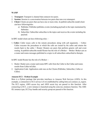 WAMP
1. Transport: Transport is channel that connects two peers.
2. Session: Session is a conversation between two peers that runs over atransport.
3. Client: Clients are peers that can have one or more roles. In publish-subscribe model client
can have followingroles:
a) Publisher: Publisher publishes events (including payload) to the topic maintained by
thebroker.
b) Subscriber: Subscriber subscribes to the topics and receives the events including the
payload.
In RPC model client can have following roles: –
1. Caller: Caller issues calls to the remote procedures along with call arguments. – Callee:
Callee executes the procedures to which the calls are issued by the caller and returns the
results back to the caller. • Router: Routers are peers that perform generic call and event
routing. In publish-subscribe model Router has the role of a Broker: – Broker: Broker acts as
a router and routes messages published to a topic to all subscribers subscribed to thetopic.
In RPC model Router has the role of a Broker: –
1. Dealer: Dealer acts a router and routes RPC calls from the Caller to the Callee and routes
results from Callee toCaller.
2. Application Code: Application code runs on the Clients (Publisher, Subscriber, Callee or
Caller).
Amazon EC2 – Python Example
Boto is a Python package that provides interfaces to Amazon Web Services (AWS). In this
example, a connection to EC2 service is ﬁ rst established by calling boto.ec2.connect_to_region.
The EC2 region, AWS access key and AWS secret key are passed to this function. After
connecting to EC2 , a new instance is launched using the conn.run_instances function. The AMI-
ID, instance type, EC2 key handle and security group are passed to this function.
 