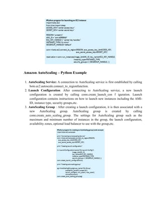 Amazon AutoScaling – Python Example
1. AutoScaling Service: A connection to AutoScaling service is first established by calling
boto.ec2.autoscale.connect_to_regionfunction.
2. Launch Configuration: After connecting to AutoScaling service, a new launch
configuration is created by calling conn.create_launch_con f iguration. Launch
configuration contains instructions on how to launch new instances including the AMI-
ID, instance type, security groups,etc.
3. AutoScaling Group : After creating a launch configuration, it is then associated with a
new AutoScaling group. AutoScaling group is created by calling
conn.create_auto_scaling_group. The settings for AutoScaling group such as the
maximum and minimum number of instances in the group, the launch configuration,
availability zones, optional load balancer to use with the group,etc.
 